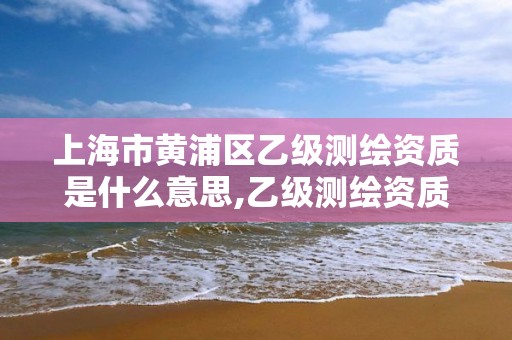上海市黄浦区乙级测绘资质是什么意思,乙级测绘资质单位名录。