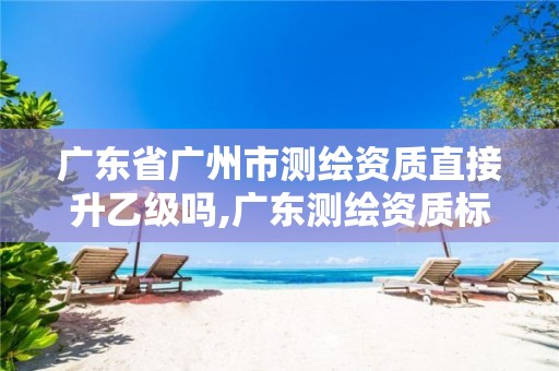 广东省广州市测绘资质直接升乙级吗,广东测绘资质标准。