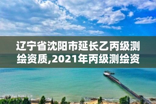 辽宁省沈阳市延长乙丙级测绘资质,2021年丙级测绘资质延期