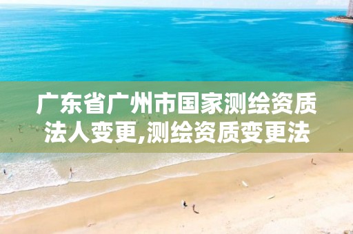 广东省广州市国家测绘资质法人变更,测绘资质变更法人流程