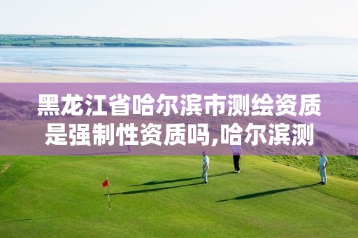 黑龙江省哈尔滨市测绘资质是强制性资质吗,哈尔滨测绘局是干什么的 黑龙江省哈尔滨市测绘资质是强制性资质吗,哈尔滨测绘局是干什么的