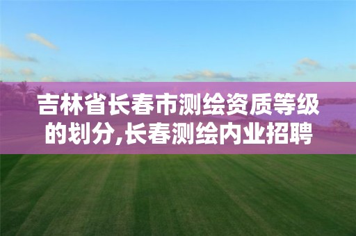 吉林省长春市测绘资质等级的划分,长春测绘内业招聘