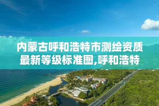 内蒙古呼和浩特市测绘资质最新等级标准图,呼和浩特测绘院 内蒙古呼和浩特市测绘资质最新等级标准图,呼和浩特测绘院