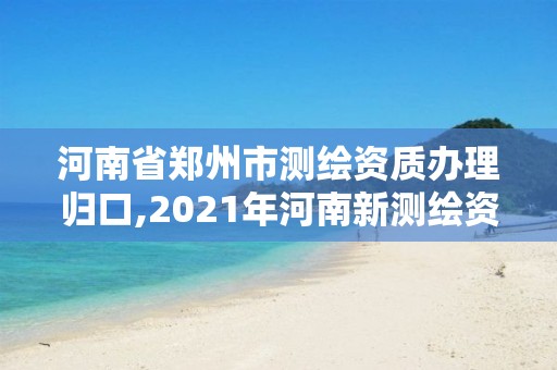 河南省郑州市测绘资质办理归口,2021年河南新测绘资质办理