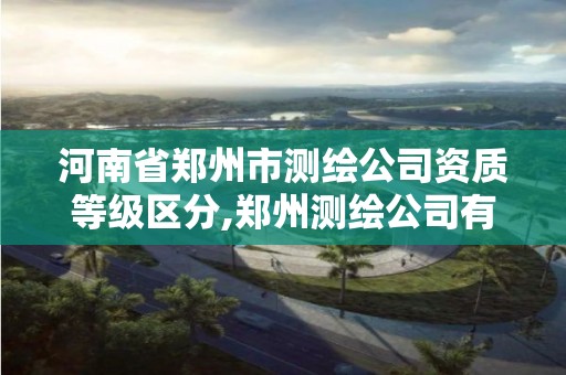 河南省郑州市测绘公司资质等级区分,郑州测绘公司有哪些是正规的