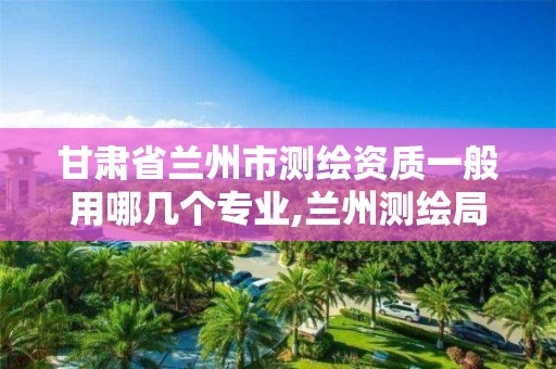 甘肃省兰州市测绘资质一般用哪几个专业,兰州测绘局在哪儿