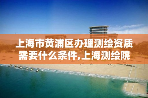 上海市黄浦区办理测绘资质需要什么条件,上海测绘院怎么进。