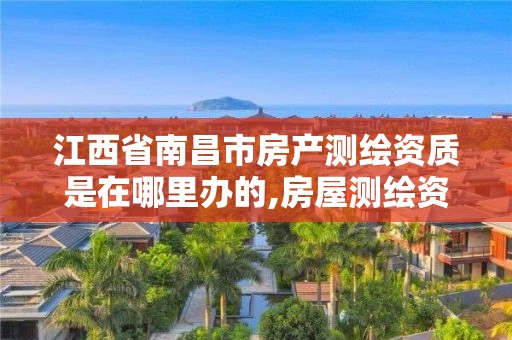 江西省南昌市房产测绘资质是在哪里办的,房屋测绘资质有什么要求。
