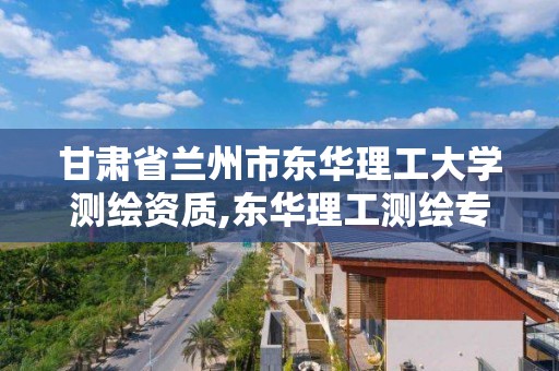 甘肃省兰州市东华理工大学测绘资质,东华理工测绘专业在哪个校区。