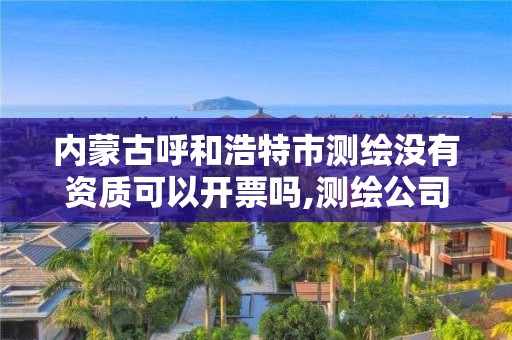 内蒙古呼和浩特市测绘没有资质可以开票吗,测绘公司没有资质可以开展业务吗。
