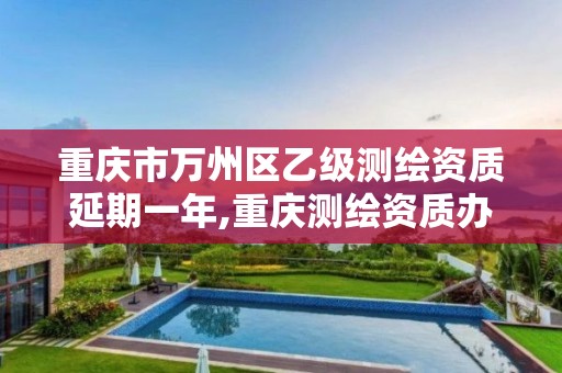 重庆市万州区乙级测绘资质延期一年,重庆测绘资质办理。