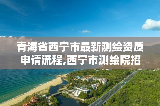 青海省西宁市最新测绘资质申请流程,西宁市测绘院招聘公示