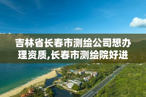 吉林省长春市测绘公司想办理资质,长春市测绘院好进么