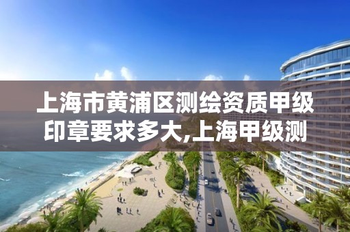 上海市黄浦区测绘资质甲级印章要求多大,上海甲级测绘单位。