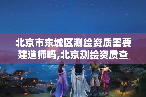 北京市东城区测绘资质需要建造师吗,北京测绘资质查询系统