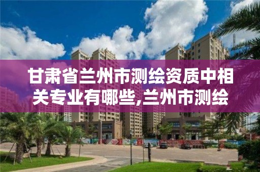 甘肃省兰州市测绘资质中相关专业有哪些,兰州市测绘研究院改企了吗。