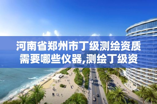 河南省郑州市丁级测绘资质需要哪些仪器,测绘丁级资质全套申请文件 河南省郑州市丁级测绘资质需要哪些仪器,测绘丁级资质全套申请文件
