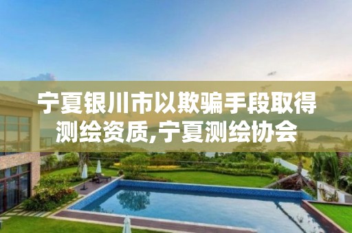 宁夏银川市以欺骗手段取得测绘资质,宁夏测绘协会 宁夏银川市以欺骗手段取得测绘资质,宁夏测绘协会