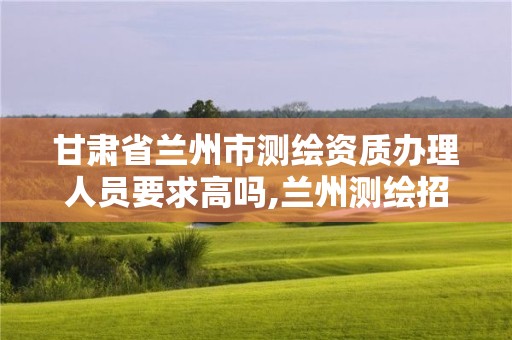 甘肃省兰州市测绘资质办理人员要求高吗,兰州测绘招聘信息。