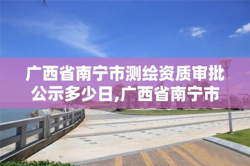 广西省南宁市测绘资质审批公示多少日,广西省南宁市测绘资质审批公示多少日。 广西省南宁市测绘资质审批公示多少日,广西省南宁市测绘资质审批公示多少日。