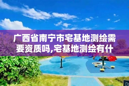 广西省南宁市宅基地测绘需要资质吗,宅基地测绘有什么注意的地方。