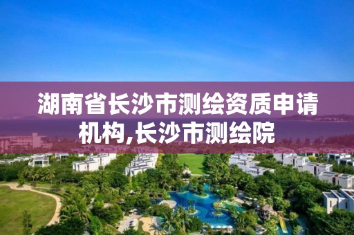 湖南省长沙市测绘资质申请机构,长沙市测绘院 湖南省长沙市测绘资质申请机构,长沙市测绘院