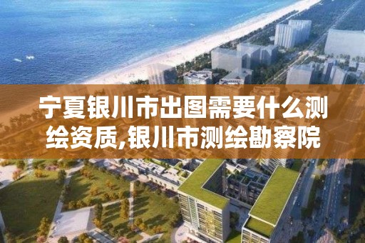 宁夏银川市出图需要什么测绘资质,银川市测绘勘察院。