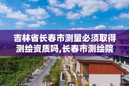 吉林省长春市测量必须取得测绘资质吗,长春市测绘院属于什么单位。 吉林省长春市测量必须取得测绘资质吗,长春市测绘院属于什么单位。