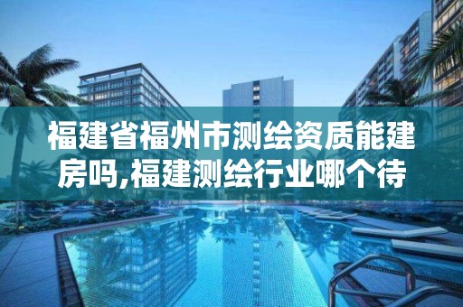 福建省福州市测绘资质能建房吗,福建测绘行业哪个待遇最好