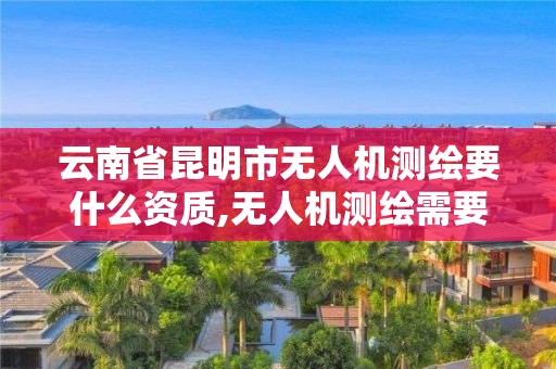 云南省昆明市无人机测绘要什么资质,无人机测绘需要什么资质。