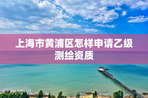 上海市黄浦区怎样申请乙级测绘资质