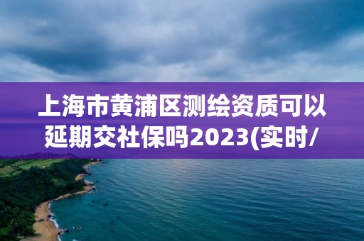 上海市黄浦区测绘资质可以延期交社保吗2023(实时/更新中) 上海市黄浦区测绘资质可以延期交社保吗2023(实时/更新中)