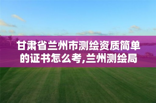 甘肃省兰州市测绘资质简单的证书怎么考,兰州测绘局在哪儿。