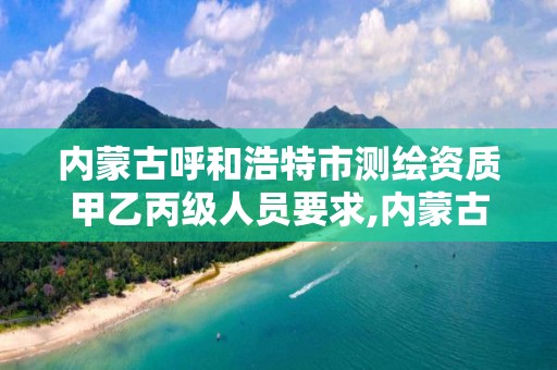 内蒙古呼和浩特市测绘资质甲乙丙级人员要求,内蒙古测绘资质单位名录