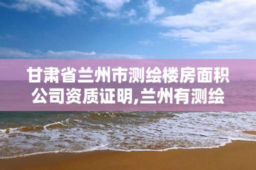 甘肃省兰州市测绘楼房面积公司资质证明,兰州有测绘资质的公司有。