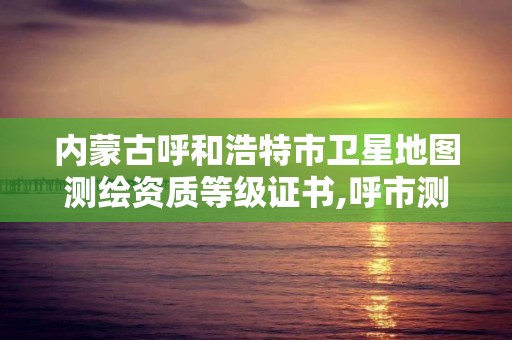 内蒙古呼和浩特市卫星地图测绘资质等级证书,呼市测绘单位。