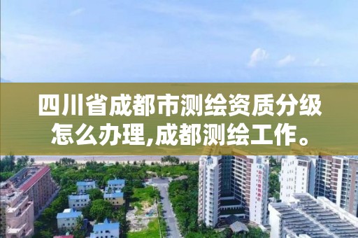 四川省成都市测绘资质分级怎么办理,成都测绘工作。 四川省成都市测绘资质分级怎么办理,成都测绘工作。
