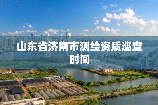 山东省济南市测绘资质巡查时间 山东省济南市测绘资质巡查时间