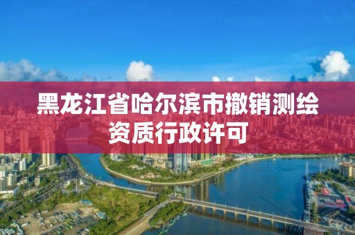 黑龙江省哈尔滨市撤销测绘资质行政许可 黑龙江省哈尔滨市撤销测绘资质行政许可