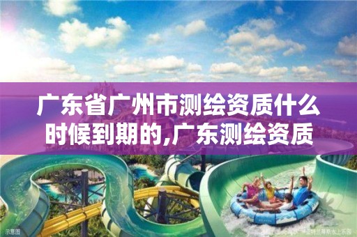 广东省广州市测绘资质什么时候到期的,广东测绘资质延期文件。