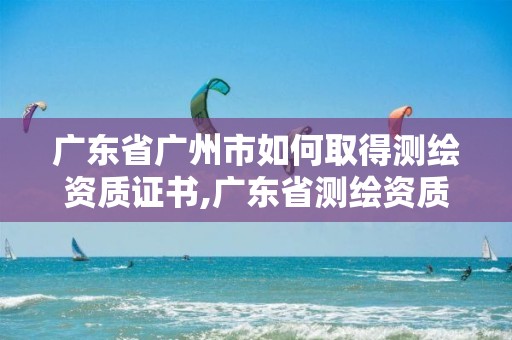 广东省广州市如何取得测绘资质证书,广东省测绘资质单位名单。