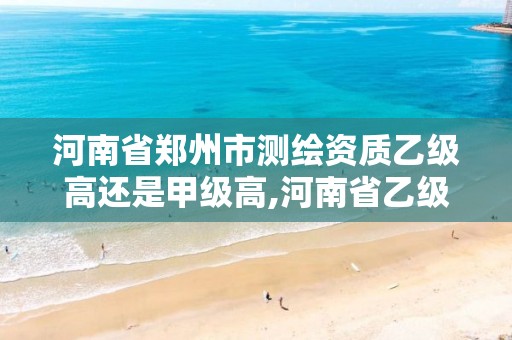 河南省郑州市测绘资质乙级高还是甲级高,河南省乙级测绘公司有多少家。