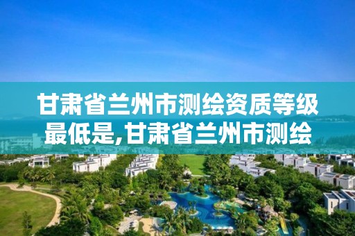 甘肃省兰州市测绘资质等级最低是,甘肃省兰州市测绘资质等级最低是几级。