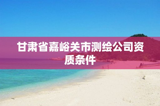 甘肃省嘉峪关市测绘公司资质条件