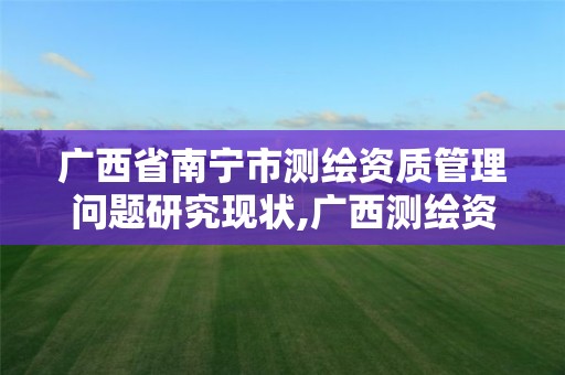 广西省南宁市测绘资质管理问题研究现状,广西测绘资质单位。
