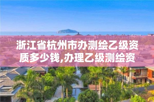 浙江省杭州市办测绘乙级资质多少钱,办理乙级测绘资质花多少钱。