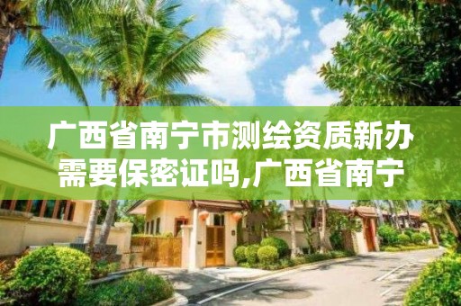 广西省南宁市测绘资质新办需要保密证吗,广西省南宁市测绘资质新办需要保密证吗现在。