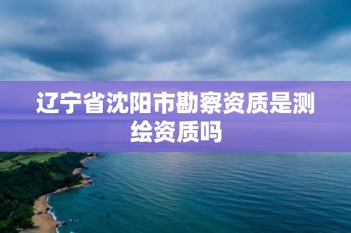 辽宁省沈阳市勘察资质是测绘资质吗