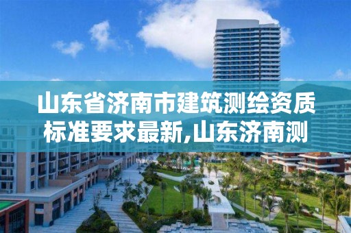 山东省济南市建筑测绘资质标准要求最新,山东济南测绘公司有哪些。