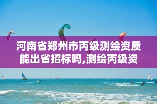 河南省郑州市丙级测绘资质能出省招标吗,测绘丙级资质人员条件。